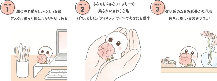 1.潤つやで愛らしいつぶらな瞳 デスクに飾った際にこちらを見つめる! 2.もふぁもふぁなフロッキーで柔らかいさわり心地 ぽてっとしたデフォルメデザインであなたを癒す! 3.透明感のある色彩豊かな花束日常に癒しと彩りをプラス!